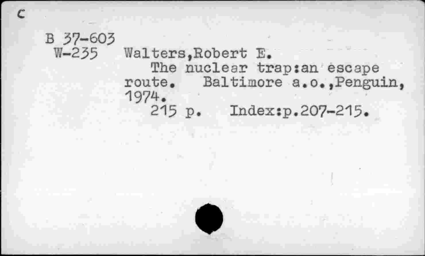 ﻿c
B 37-605
W-255 Walters,Robert E.
The nuclear trapxan escape route. Baltimore a.o.»Penguin 1974.
215 p. Indexsp.207-215.